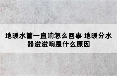 地暖水管一直响怎么回事 地暖分水器滋滋响是什么原因